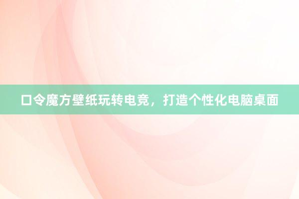 口令魔方壁纸玩转电竞，打造个性化电脑桌面