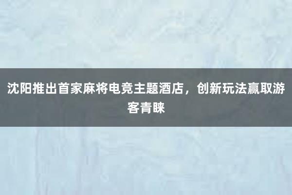 沈阳推出首家麻将电竞主题酒店，创新玩法赢取游客青睐