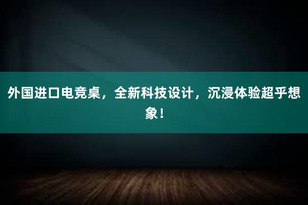 外国进口电竞桌，全新科技设计，沉浸体验超乎想象！